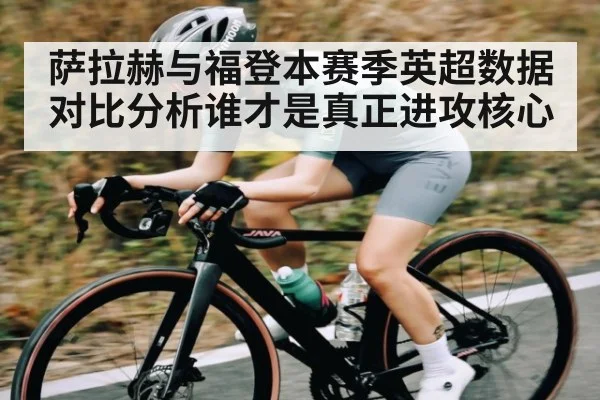 萨拉赫与福登本赛季英超数据对比分析谁才是真正进攻核心